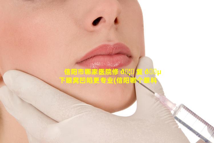 信阳市哪家医院修 🦟 复 🌵 下眼窝凹陷更专业(信阳哪个眼科医院治疗效果好)